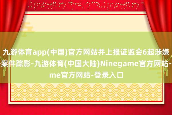 九游体育app(中国)官方网站并上报证监会6起涉嫌违法违法案件踪影-九游体育(中国大陆)Ninegame官方网站-登录入口