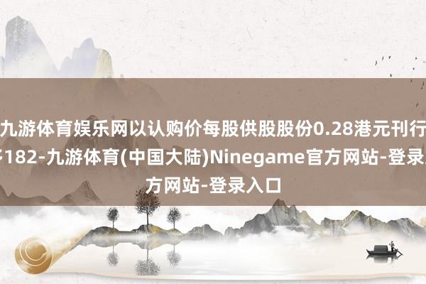 九游体育娱乐网以认购价每股供股股份0.28港元刊行最多182-九游体育(中国大陆)Ninegame官方网站-登录入口