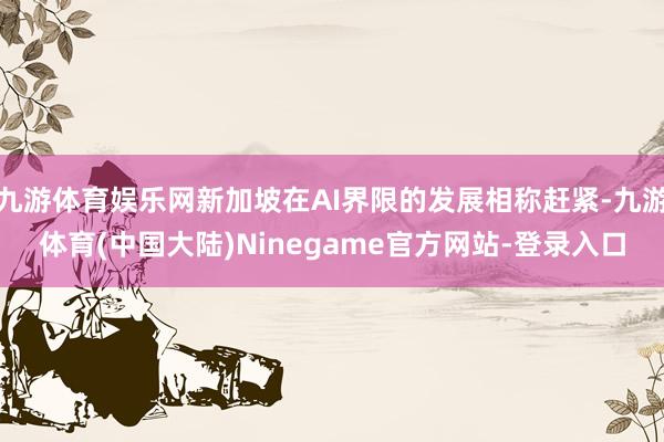 九游体育娱乐网新加坡在AI界限的发展相称赶紧-九游体育(中国大陆)Ninegame官方网站-登录入口