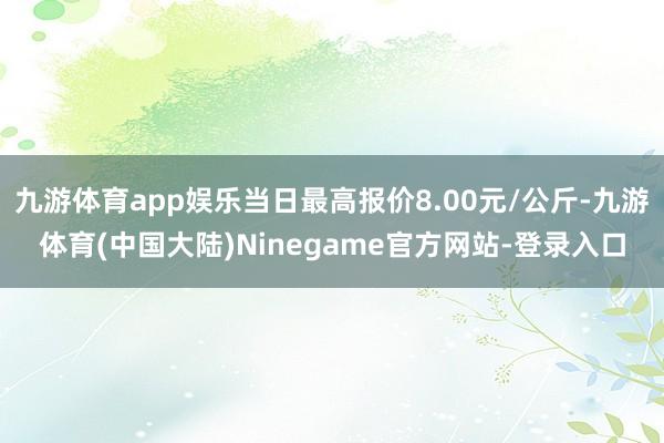 九游体育app娱乐当日最高报价8.00元/公斤-九游体育(中国大陆)Ninegame官方网站-登录入口