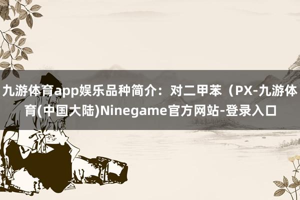 九游体育app娱乐品种简介：对二甲苯（PX-九游体育(中国大陆)Ninegame官方网站-登录入口
