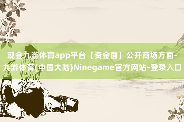 现金九游体育app平台　　【资金面】　　公开商场方面-九游体育(中国大陆)Ninegame官方网站-登录入口