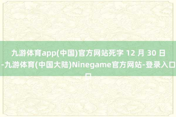 九游体育app(中国)官方网站死字 12 月 30 日-九游体育(中国大陆)Ninegame官方网站-登录入口
