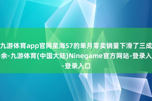 九游体育app官网星海S7的单月零卖销量下滑了三成多余-九游体育(中国大陆)Ninegame官方网站-登录入口