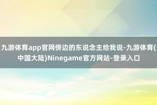 九游体育app官网傍边的东说念主给我说-九游体育(中国大陆)Ninegame官方网站-登录入口