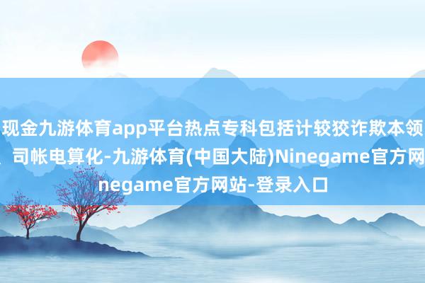 现金九游体育app平台热点专科包括计较狡诈欺本领、数控本领、司帐电算化-九游体育(中国大陆)Ninegame官方网站-登录入口