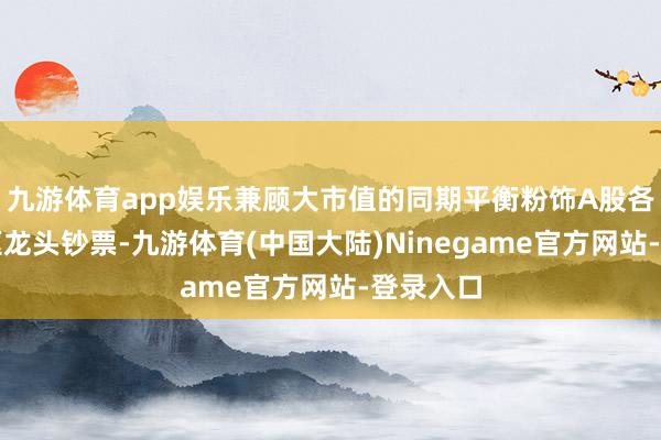 九游体育app娱乐兼顾大市值的同期平衡粉饰A股各行业中枢龙头钞票-九游体育(中国大陆)Ninegame官方网站-登录入口
