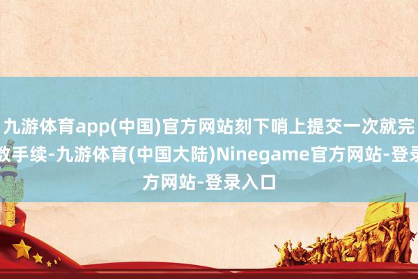 九游体育app(中国)官方网站刻下哨上提交一次就完成悉数手续-九游体育(中国大陆)Ninegame官方网站-登录入口