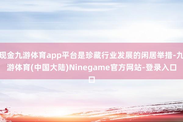 现金九游体育app平台是珍藏行业发展的闲居举措-九游体育(中国大陆)Ninegame官方网站-登录入口