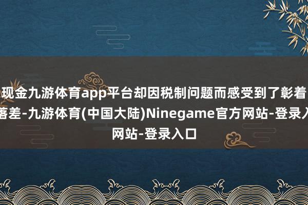 现金九游体育app平台却因税制问题而感受到了彰着的落差-九游体育(中国大陆)Ninegame官方网站-登录入口