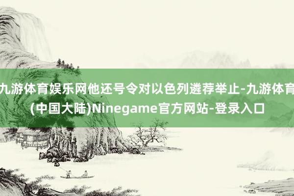 九游体育娱乐网他还号令对以色列遴荐举止-九游体育(中国大陆)Ninegame官方网站-登录入口