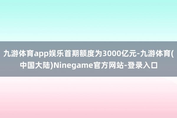 九游体育app娱乐首期额度为3000亿元-九游体育(中国大陆)Ninegame官方网站-登录入口