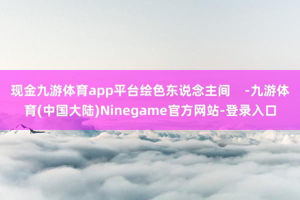 现金九游体育app平台绘色东说念主间    -九游体育(中国大陆)Ninegame官方网站-登录入口