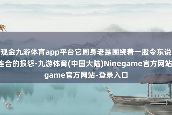 现金九游体育app平台它周身老是围绕着一股令东说念主不敢连合的报怨-九游体育(中国大陆)Ninegame官方网站-登录入口
