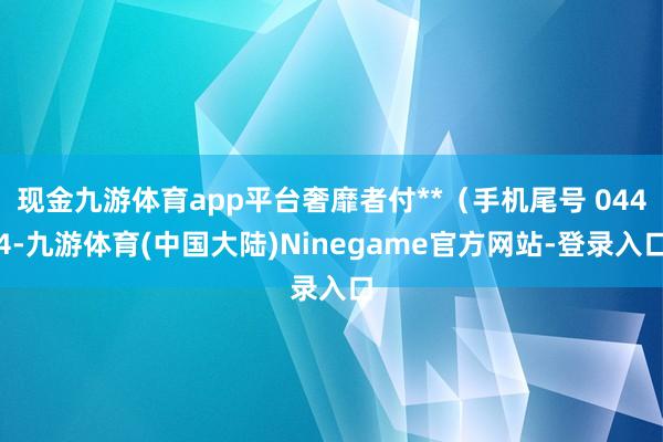 现金九游体育app平台奢靡者付**（手机尾号 0444-九游体育(中国大陆)Ninegame官方网站-登录入口