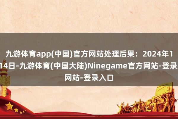 九游体育app(中国)官方网站处理后果：2024年11月14日-九游体育(中国大陆)Ninegame官方网站-登录入口