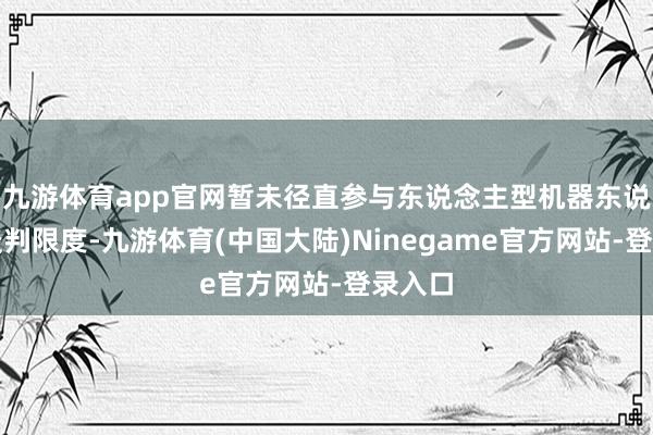 九游体育app官网暂未径直参与东说念主型机器东说念主谈判限度-九游体育(中国大陆)Ninegame官方网站-登录入口