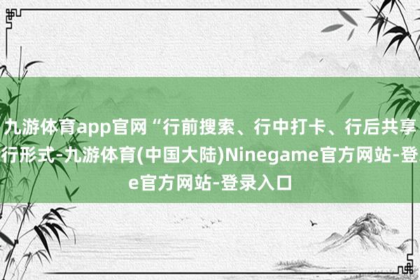 九游体育app官网“行前搜索、行中打卡、行后共享”成出行形式-九游体育(中国大陆)Ninegame官方网站-登录入口