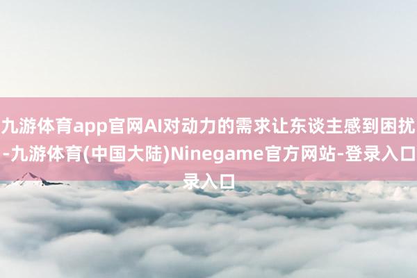 九游体育app官网AI对动力的需求让东谈主感到困扰-九游体育(中国大陆)Ninegame官方网站-登录入口