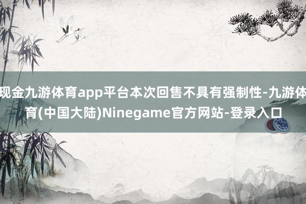现金九游体育app平台本次回售不具有强制性-九游体育(中国大陆)Ninegame官方网站-登录入口