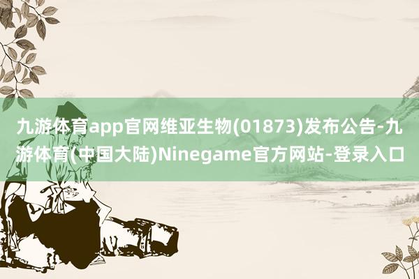 九游体育app官网维亚生物(01873)发布公告-九游体育(中国大陆)Ninegame官方网站-登录入口
