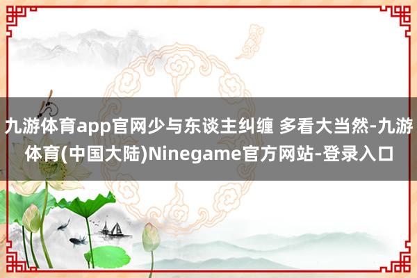 九游体育app官网少与东谈主纠缠 多看大当然-九游体育(中国大陆)Ninegame官方网站-登录入口