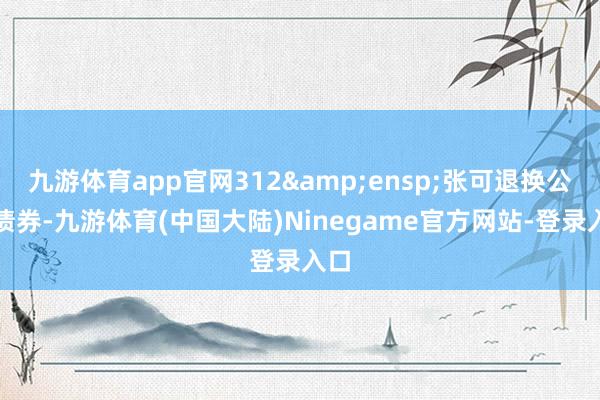 九游体育app官网312 张可退换公司债券-九游体育(中国大陆)Ninegame官方网站-登录入口