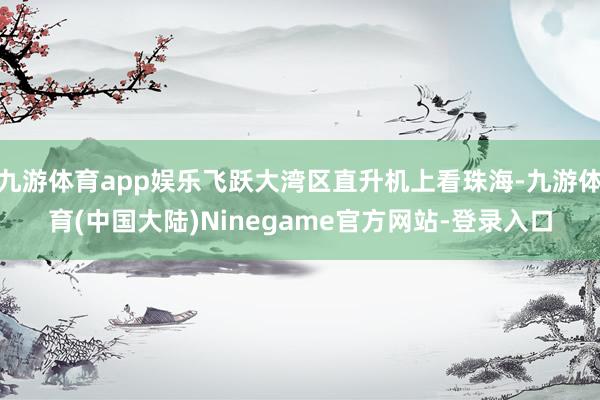 九游体育app娱乐飞跃大湾区直升机上看珠海-九游体育(中国大陆)Ninegame官方网站-登录入口