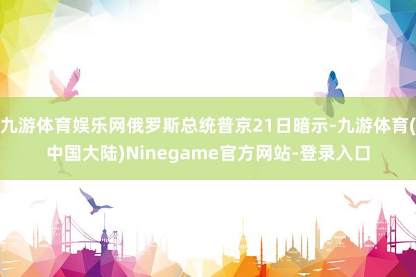 九游体育娱乐网俄罗斯总统普京21日暗示-九游体育(中国大陆)Ninegame官方网站-登录入口