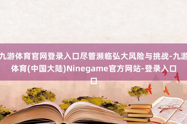 九游体育官网登录入口尽管濒临弘大风险与挑战-九游体育(中国大陆)Ninegame官方网站-登录入口